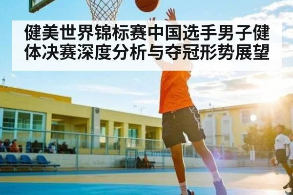 健美世界锦标赛中国选手男子健体决赛深度分析与夺冠形势展望